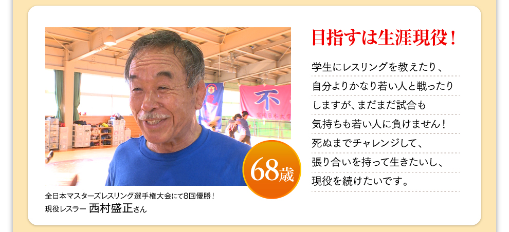 全日本マスターズレスリング選手権大会にて8回優勝！ 現役レスラー 西村盛正さん 68歳 目指すは生涯現役！ 学生にレスリングを教えたり、自分よりかなり若い人と戦ったりしますが、まだまだ試合も気持ちも若い人に負けません！死ぬまでチャレンジして、張り合いを持って生きたいし、現役を続けたいです。