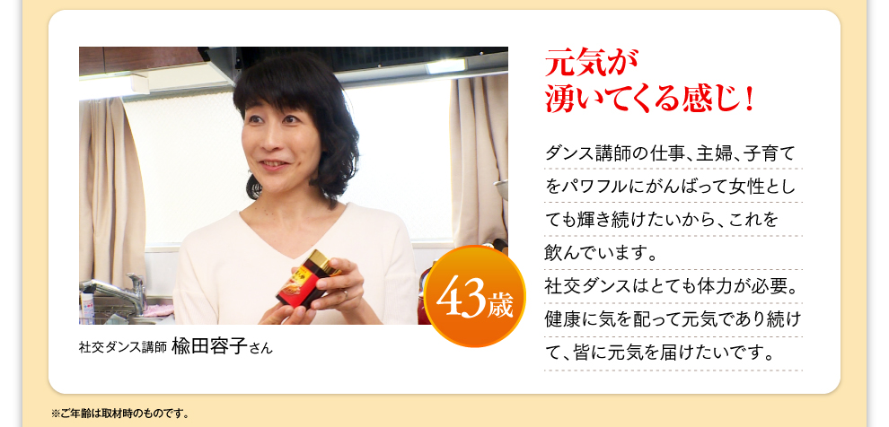 社交ダンス講師 楡田容子さん 43歳 元気が湧いてくる感じ！ダンス講師の仕事、主婦、子育てをパワフルにがんばって女性としても輝き続けたいから、これを飲んでいます。社交ダンスはとても体力が必要。健康に気を配って元気であり続けて、皆に元気を届けたいです。※ご年齢は取材時のものです。