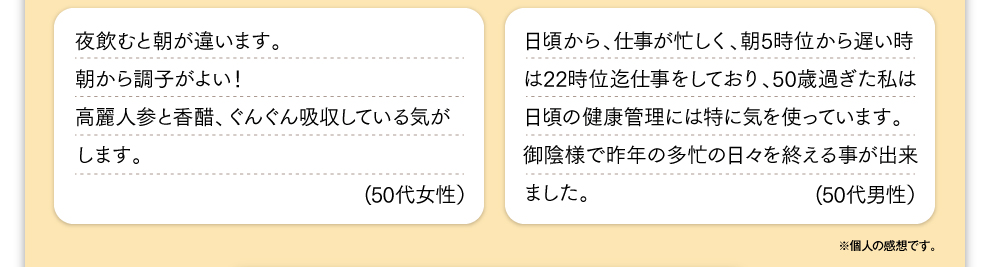 夜飲むと朝が違います。朝から調子がよい！高麗人参と香醋、ぐんぐん吸収している気がします。(50代女性） 日頃から、仕事が忙しく、朝5時位から遅い時は22時位迄仕事をしており、50歳過ぎた私は日頃の健康管理には特に気を使っています。御陰様で昨年の多忙の日々を終える事が出来ました。(50代男性） ※個人の感想です。