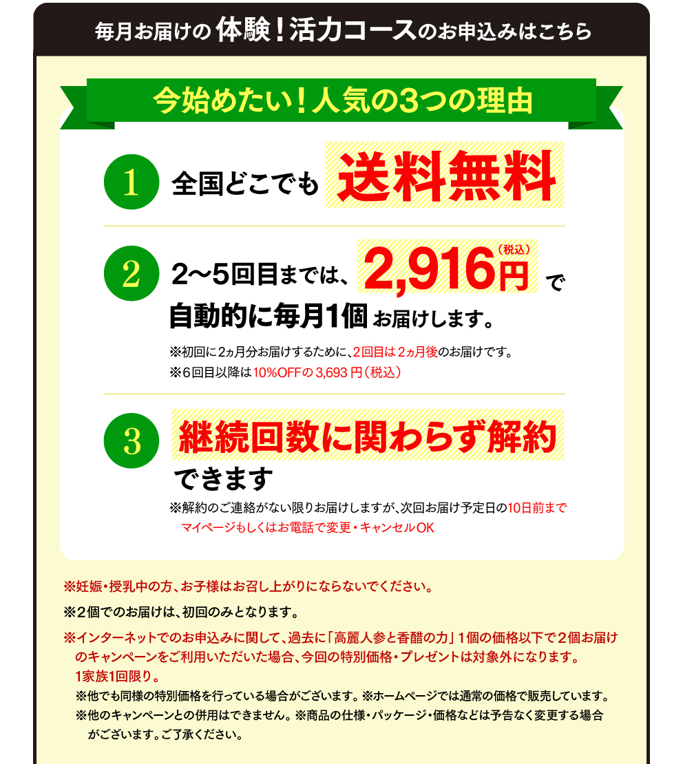 毎月お届けの体験！活力コースのお申込みはこちら 今始めたい！人気の3つの理由 全国どこでも送料無料 2回目以降は3,693円（税込）で自動的に毎月1個お届けします。※初回に2ヵ月分お届けするため、2回目は2ヵ月後のお届けです。いつでも解約できます ※解約のご連絡がない限りお届けしますが、次回お届け予定日の10日前まで変更・キャンセルOK ※妊娠・授乳中の方、お子様はお召し上がりにならないでください。 ※２個でのお届けは、初回のみとなります。 ※インターネットでのお申込みに関して、過去に「高麗人参と香醋の力」１個の価格以下で２個お届けのキャンペーンをご利用いただいた場合、今回の特別価格・プレゼントは対象外になります。1家族1回限り。（１回だけのお届けの場合は、このサイトに関わらず1家族1回限りです。） ※他でも同様の特別価格を行っている場合がございます。 ※ホームページでは通常の価格で販売しています。 ※他のキャンペーンとの併用はできません。 ※ご返品は未開封に限り商品到着後8日以内にご連絡ください。お客様都合の場合、返送料はお客様負担、返金の際は事務手数料600円を差し引いて返金します。