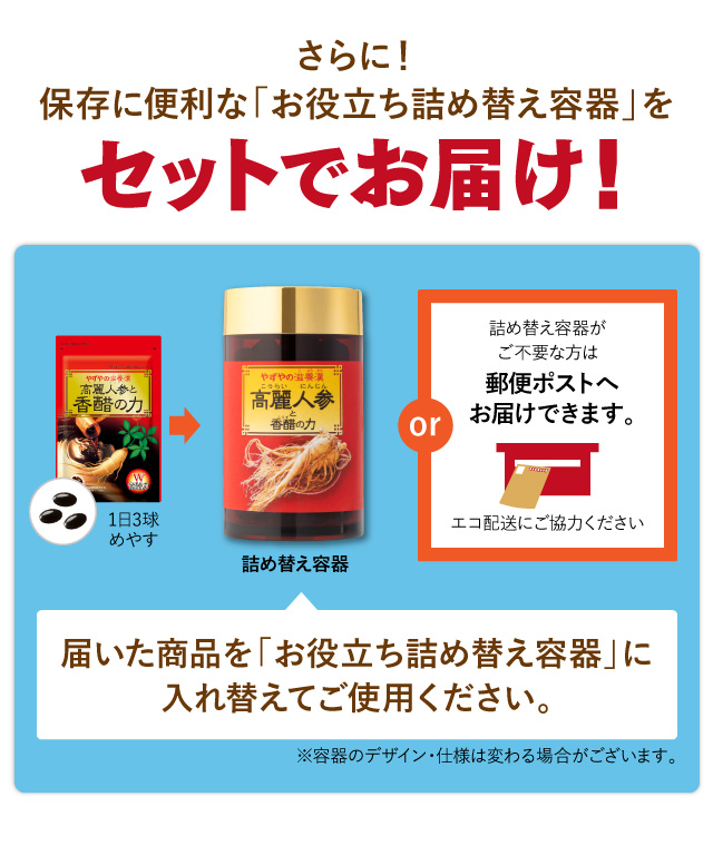 さらに！保存に便利な「お役立ち詰め替え容器」プレゼント！ 届いた商品を「お役立ち詰め替え容器」に入れ替えてご使用ください。詰め替え容器がご不要な方は郵便ポストへお届けできます。エコ配送にご協力ください ※容器のデザイン・仕様は変わる場合がございます。