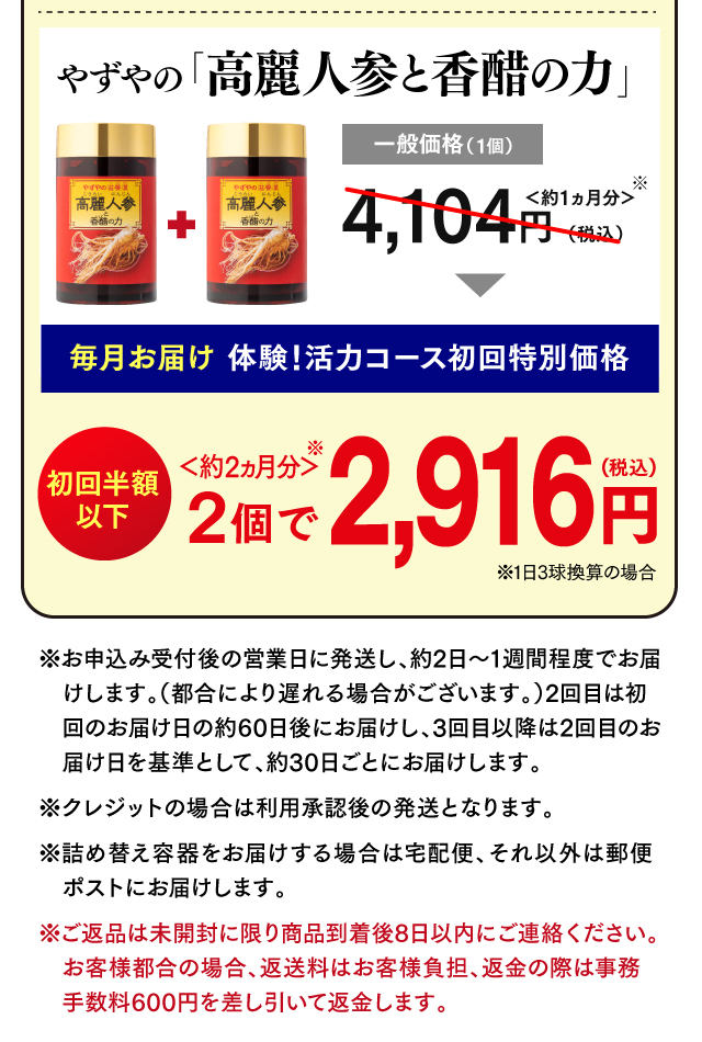 やずやの「高麗人参と香醋の力」一般価格（1個）4,104円（税込）＜約1ヵ月分＞ 毎月お届け 体験！活力コース初回特別価格 初回半額以下 2個で2,916円(税込) ＜約2ヵ月分＞ ※1日3球換算の場合 ※お申込み受付後の営業日に発送し、約2日～1週間程度でお届けします。（都合により遅れる場合がございます。）2回目は初回のお届け日の約60日後にお届けし、3回目以降は2回目のお届け日を基準として、約30日ごとにお届けします。※クレジットの場合は利用承認後の発送となります。 ※詰め替え容器をお届けする場合は宅配便、それ以外は郵便ポストにお届けします。※ご返品は未開封に限り商品到着後8日以内にご連絡ください。お客様都合の場合、返送料はお客様負担、返金の際は事務手数料600円を差し引いて返金します。 