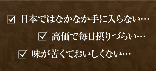 日本ではなかなか手に入らない… 高価で毎日摂りづらい… 味が苦くておいしくない…