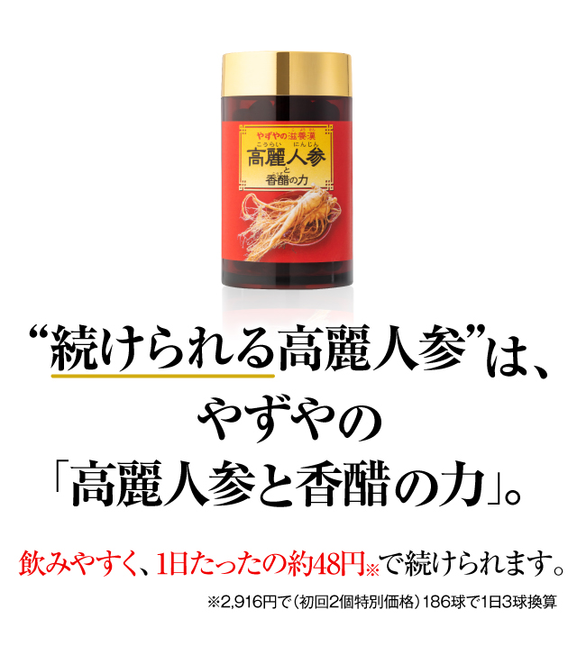 “続けられる高麗人参”は、やずやの「高麗人参と香醋の力」。飲みやすく、1日たったの約48円で続けられます。※2,916円で（初回2個特別価格）186球で1日3球換算