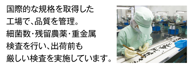 国際的な規格を取得した工場で、品質を管理。細菌数・残留農薬・重金属検査を行い、出荷前も厳しい検査を実施しています。
