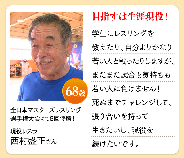 全日本マスターズレスリング選手権大会にて8回優勝！現役レスラー  西村盛正さん 68歳 目指すは生涯現役！学生にレスリングを教えたり、自分よりかなり若い人と戦ったりしますが、まだまだ試合も気持ちも若い人に負けません！死ぬまでチャレンジして、張り合いを持って生きたいし、現役を続けたいです。