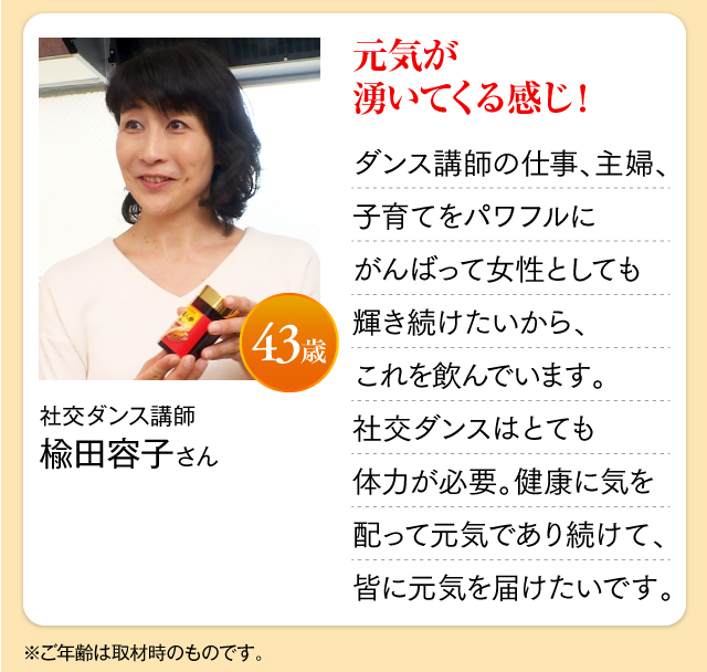 社交ダンス講師  楡田容子さん 43歳 元気が湧いてくる感じ！ ダンス講師の仕事、主婦、子育てをパワフルにがんばって女性としても輝き続けたいから、これを飲んでいます。社交ダンスはとても体力が必要。健康に気を配って元気であり続けて、皆に元気を届けたいです。※ご年齢は取材時のものです。