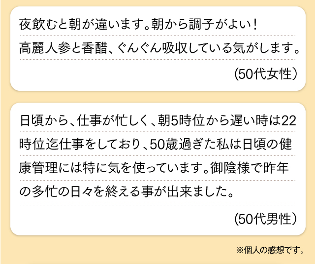 夜飲むと朝が違います。朝から調子がよい！高麗人参と香醋、ぐんぐん吸収している気がします。(50代女性）日頃から、仕事が忙しく、朝5時位から遅い時は22時位迄仕事をしており、50歳過ぎた私は日頃の健康管理には特に気を使っています。御陰様で昨年の多忙の日々を終える事が出来ました。(50代男性）※個人の感想です。