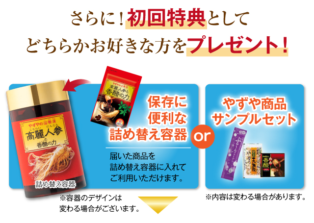 さらに！初回特典としてどちらかお好きな方をプレゼント！詰め替え容器 保存に便利な詰め替え容器 届いた商品を詰め替え容器に入れてご利用いただけます。※容器のデザインは変わる場合がございます。 or やずや商品サンプルセット ※内容は変わる場合があります。