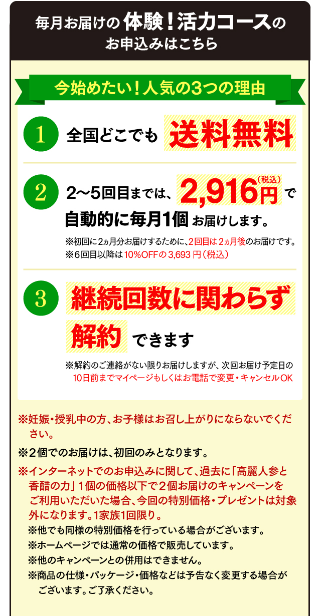 毎月お届けの体験！活力コースのお申込みはこちら 今始めたい！人気の3つの理由 全国どこでも送料無料 2回目以降は3,693円（税込）で自動的に毎月1個お届けします。10％OFF! ※初回に2ヵ月分お届けするため、2回目は2ヵ月後のお届けです。 いつでも解約できます ※解約のご連絡がない限りお届けしますが、次回お届け予定日の10日前まで変更・キャンセルOK ※妊娠・授乳中の方、お子様はお召し上がりにならないでください。 ※２個でのお届けは、初回のみとなります。 ※インターネットでのお申込みに関して、過去に「高麗人参と香醋の力」１個の価格以下で２個お届けのキャンペーンをご利用いただいた場合、今回の特別価格・プレゼントは対象外になります。1家族1回限り。（１回だけのお届けの場合は、このサイトに関わらず1家族1回限りです。） ※他でも同様の特別価格を行っている場合がございます。 ※ホームページでは通常の価格で販売しています。 ※他のキャンペーンとの併用はできません。 ※ご返品は未開封に限り商品到着後8日以内にご連絡ください。お客様都合の場合、返送料はお客様負担、返金の際は事務手数料600円を差し引いて返金します。