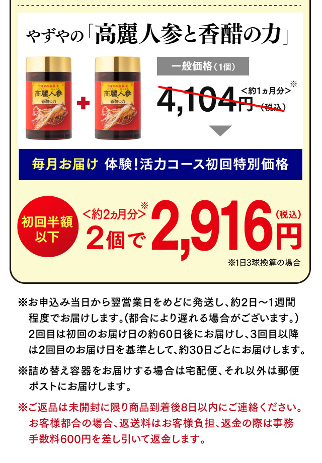 やずやの「高麗人参と香醋の力」一般価格（1個）4,104円（税込）＜約1ヵ月分＞ 体験！活力コース初回特別価格 2個で2,916円(税込) ＜約2ヵ月分＞ 半額以下 ※お申込み当日から翌営業日をめどに発送し、約2日～1週間程度でお届けします。(都合により遅れる場合がございます。)2回目は初回のお届け日の約60日後にお届けし、3回目以降は2回目以降のお届け日を基準として、約30日ごとにお届けします。※詰め替え容器をお届けする場合は宅配便、それ以外は郵便ポストにお届けします。※ご返品は未開封に限り商品到着後8日以内にご連絡ください。お客様都合の場合、返送料はお客様負担、返金の際は事務手数料600円を差し引いて返金します。