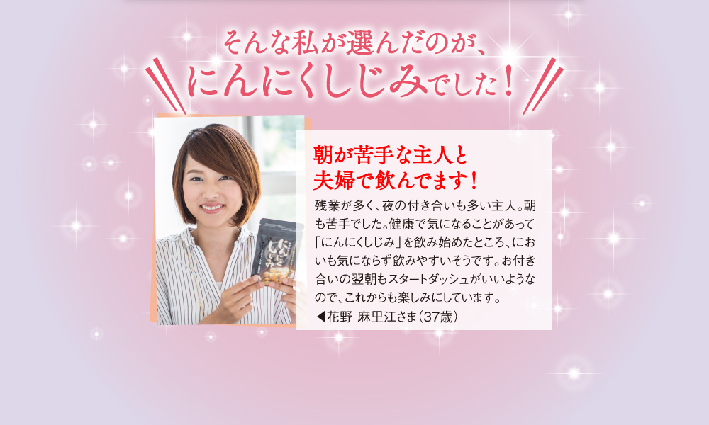 そんな私が選んだのが、にんにくしじみでした！「残業が多く、夜の付き合いも多い主人。朝も苦手でした。健康で気になることがあって「にんにくしじみ」を飲み始めましたところ、においも気にならず飲みやすいそうです。お付き合いの翌朝もスタートダッシュがいいようなので、これからも楽しみにしています。」花野 麻里江さま（37歳）