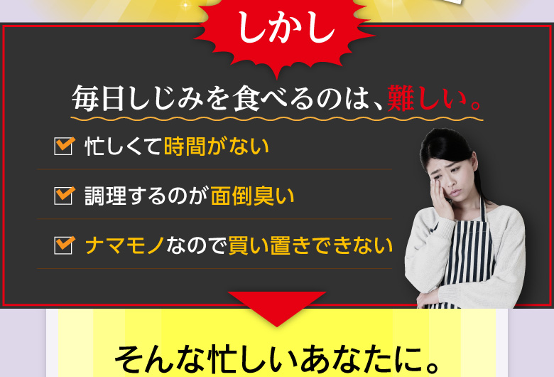 しかし「毎日しじみを食べるのは、難しい。」「忙しくて時間がない」「作るのが面倒臭い」「ナマモノなので買い置きできない」そんな忙しいあなたに。