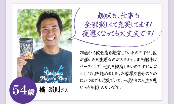 「趣味も、仕事も全部楽しくて充実してます！夜遅くなっても大丈夫です！」24歳から飲食店を経営しているのですが、夜が遅いため重要なのがスタミナ。また趣味はサーフィンで、体力を維持したいので、『にんにくしじみ』を始めました。お客様や自分のためにいつまでも元気でいて、一度きりの人生を思いっきり楽しみたいです。橘 昭則さま　54歳