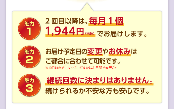 [魅力1]2回目以降も、毎月１個2,160円（税込）1,944円（税込）でお届けします。[魅力2]お届け予定日の変更やお休みはいつでもできます。[魅力3]継続回数に決まりはありません。続けられるか不安な方も安心です。