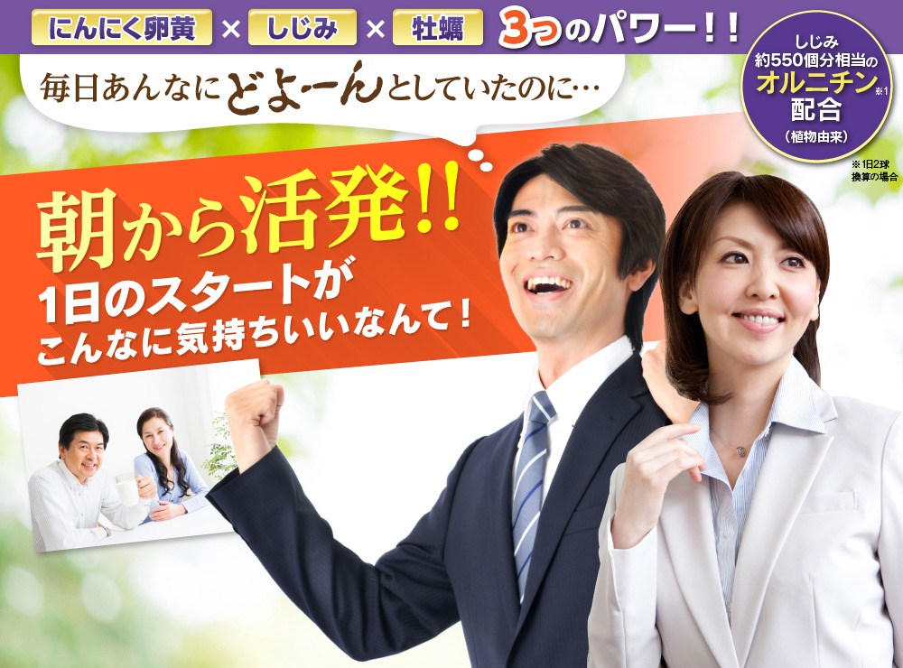 「にんにく卵黄×しじみ×牡蠣 3つのパワー！！」毎日あんなにどよーんとしていたのに…朝から活発!!1日のスタートがこんなに気持ちいいなんて！しじみ約500個分相当のオルニチン配合（植物由来）※１日2球めやす