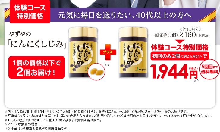 [実感モニターコース特別価格]元気に毎日を送りたい、40代以上の方へ「やずやのにんにくしじみ」1個の価格以下で2個お届け！一般価格（1個）2,160円（税込）初回のみ2個＜約2ヵ月分＞で1,944円（税込）送料無料　※２回目以降も毎月１個1,944円（税込）でお届け（10％割引価格）。 ※初回に２ヵ月分お届けするため、２回目は２ヵ月後のお届けです。※写真は「お役立ち詰め替え容器」です。届いた商品を入れ替えてご利用ください。容器は初回のみお届け。デザイン・仕様は変わる可能性がございます。※1 しじみ（生）1個2.75g相当の可食部で換算。栄養価は当社調べ。