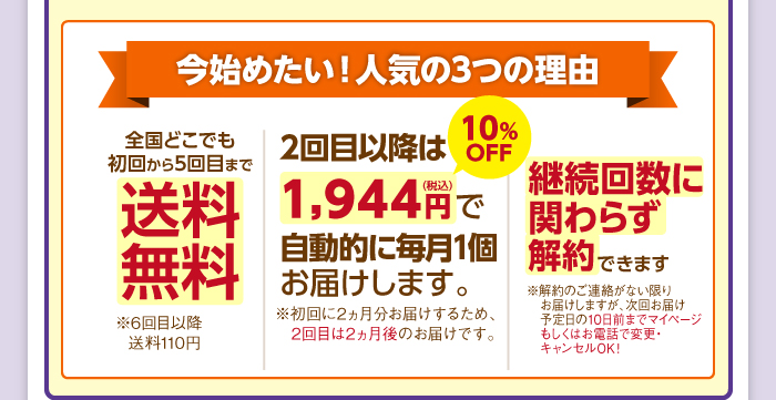 今始めたい！人気の3つの理由 [全国どこでも送料無料][2回目以降も1,944円（税込）10%OFF　で自動的に毎月1個お届けします。※初回に2ヵ月分お届けするため、2回目は2ヵ月後のお届けです。][いつでも解約できます※お届け予定日の10日前まで変更・キャンセルOK！]