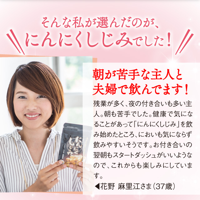 そんな私が選んだのが、にんにくしじみでした！「残業が多く、夜の付き合いも多い主人。朝も苦手でした。健康で気になることがあって「にんにくしじみ」を飲み始めましたところ、においも気にならず飲みやすいそうです。お付き合いの翌朝もスタートダッシュがいいようなので、これからも楽しみにしています。」花野 麻里江さま（37歳）