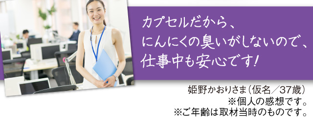 「カプセルにはいっているから、にんにくの臭いがしないので、仕事中も安心です！」姫野かおりさま（仮名／37歳）※個人の感想です。