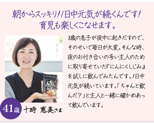 「朝からスッキリ！１日中元気が続くんです！育児が楽になりました。」３歳の息子が夜中に起きだすので、そのせいで１日中ボーッとしていました。そんな時、夜のお付き合いの多い主人のために取り寄せていた『にんにくしじみ』を試しに飲んでみたんです。そうすると、今では１日中元気が続いています。「ちゃんと飲んだ？」と主人と一緒に確かめあって飲んでいます十時 恵美さま　41歳