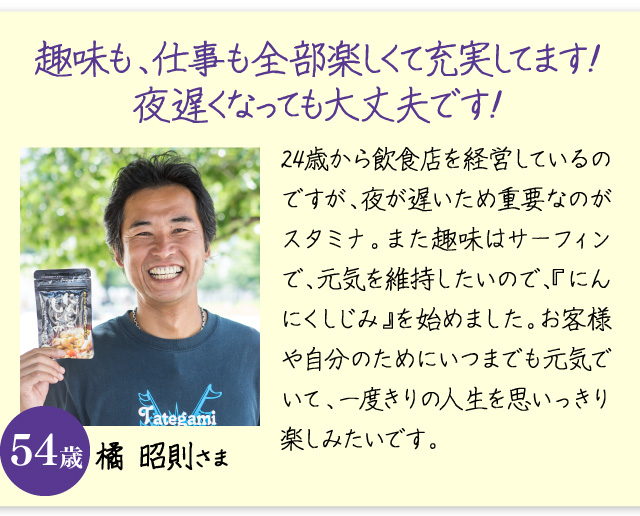 「趣味も、仕事も全部楽しくて充実してます！夜遅くなっても大丈夫です！」24歳から飲食店を経営しているのですが、夜が遅いため重要なのがスタミナ。また趣味はサーフィンで、体力を維持したいので、『にんにくしじみ』を始めました。お客様や自分のためにいつまでも元気でいて、一度きりの人生を思いっきり楽しみたいです。橘 昭則さま　54歳