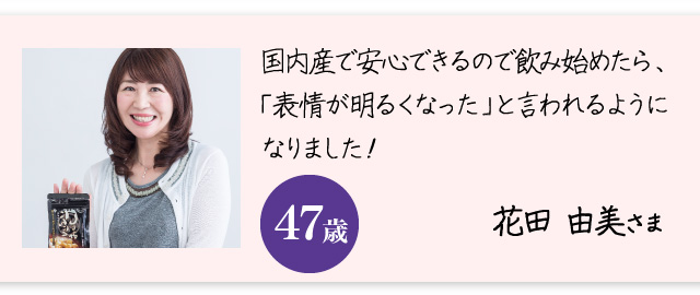 「国内産で安心できるので飲み始めたら、「表情が明るくなった」と言われるようになりました！」花田 由美さま　47歳