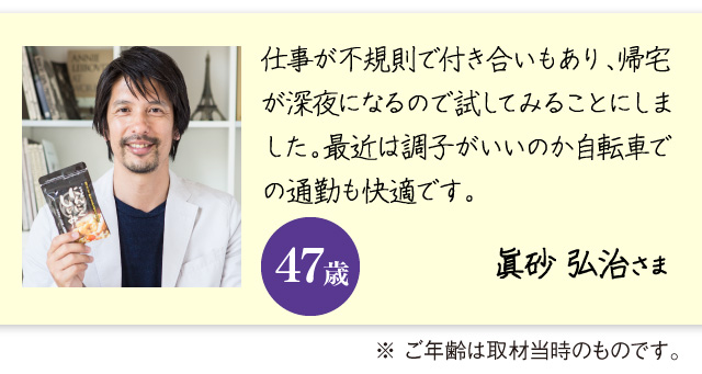 「仕事が不規則で付き合いもあり、帰宅が深夜になるので試してみることにしました。最近は調子がいいのか自転車での通勤も快適です。」眞砂 弘治さま　47歳