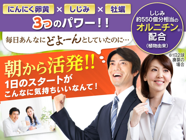 「にんにく卵黄×しじみ×牡蠣 3つのパワー！！」毎日あんなにどよーんとしていたのに…朝から活発!!1日のスタートがこんなに気持ちいいなんて！しじみ約500個分相当のオルニチン配合（植物由来）※１日2球めやす