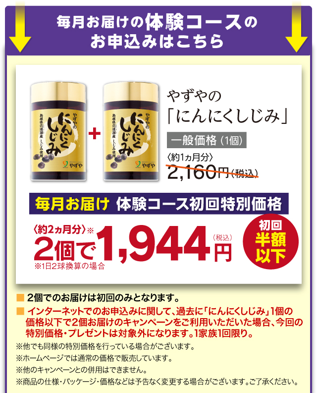 毎月お届けの実感モニターコースのお申込みはこちら やずやの「にんにくしじみ」一般価格 2,160円（税込）実感モニターコース初回特別価格 ２個で〈約2ヵ月分〉1,944円（税込）半額以下