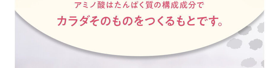 アミノ酸はたんぱく質の構成成分で　カラダそのものをつくるもとです。