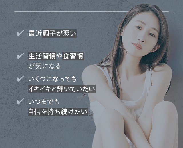 [最近調子が悪い][生活習慣や食習慣が気になる][いくつになってもイキイキと輝いていたい][いつまでも自信を持ち続けたい]