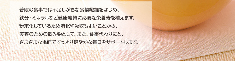 普段の食事では不足しがちな食物繊維をはじめ、鉄分・ミネラルなど健康維持に必要な栄養素を補えます。粉末化しているため消化や吸収もよいことから、美容のための飲み物として、また、食事代わりにと、さまざまな場面ですっきり健やかな毎日をサポートします。