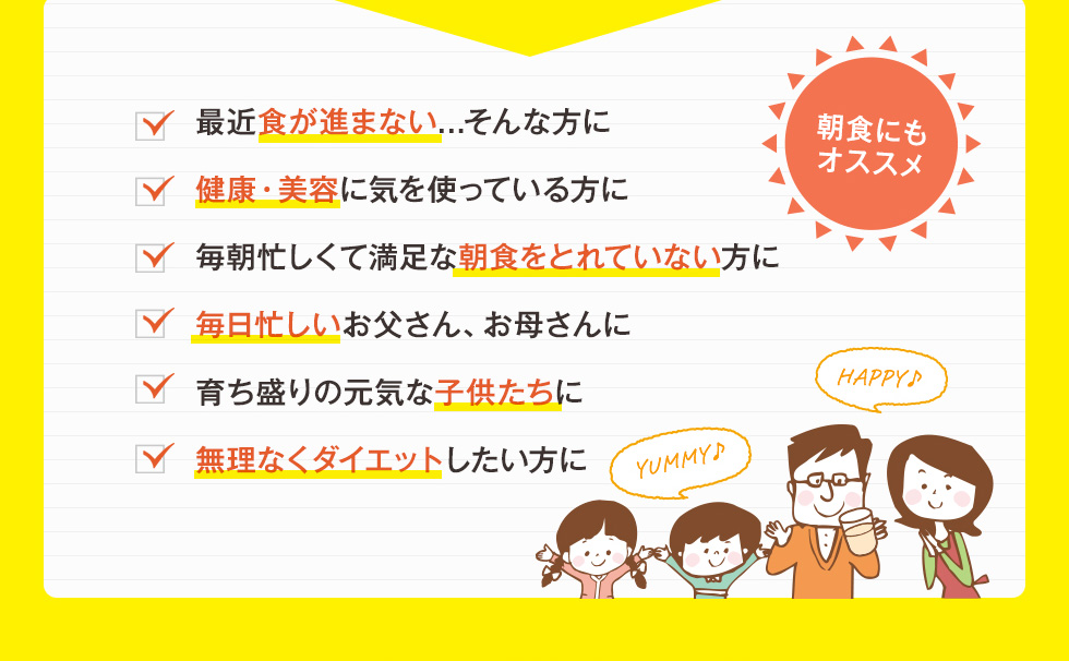 最近食が進まない...そんな方に。健康・美容に気を使っている方に。毎朝忙しくて満足な朝食をとれていない方に。毎日忙しいお父さん、お母さんに。育ち盛りの元気な子供たちに。