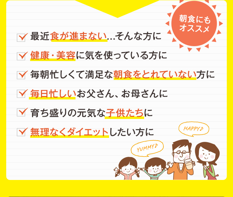最近食が進まない...そんな方に。健康・美容に気を使っている方に。毎朝忙しくて満足な朝食をとれていない方に。毎日忙しいお父さん、お母さんに。育ち盛りの元気な子供たちに。