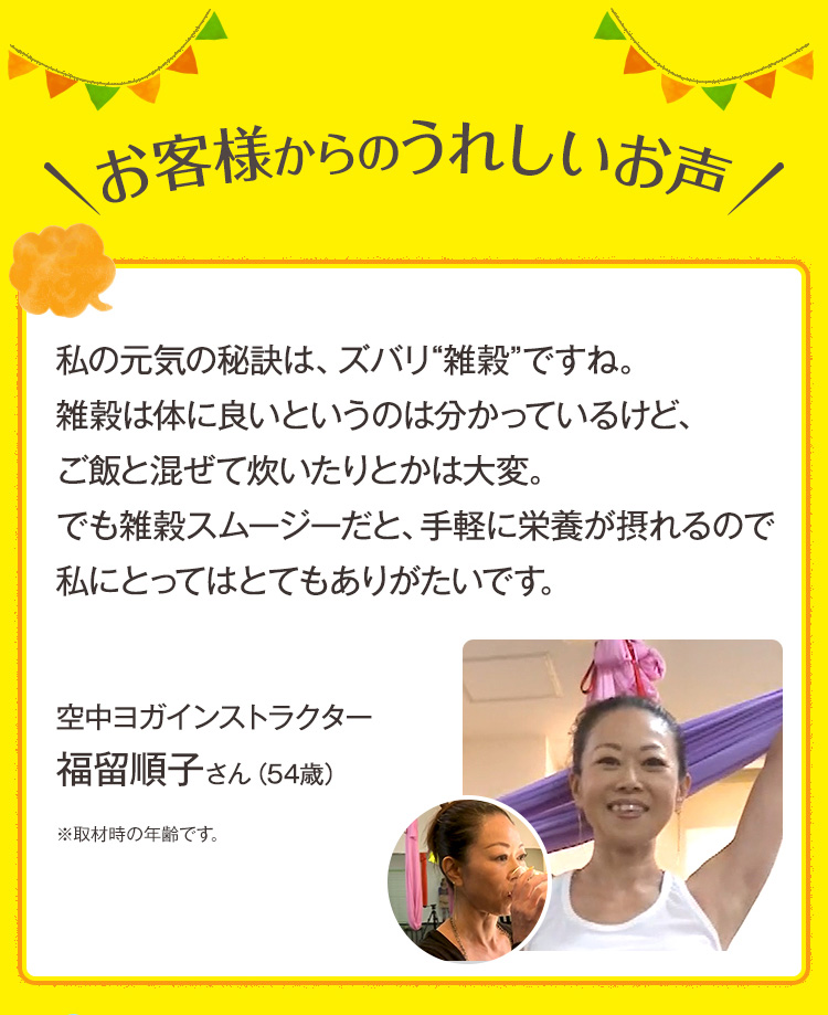 お客様からのうれしいお声。私の元気の秘訣は、ズバリ“雑穀”ですね。雑穀は体に良いというのは分かっているけど、ご飯と混ぜて炊いたりとかは大変。でも雑穀スムージーだと、手軽に栄養が摂れるので私にとってはとてもありがたいです。