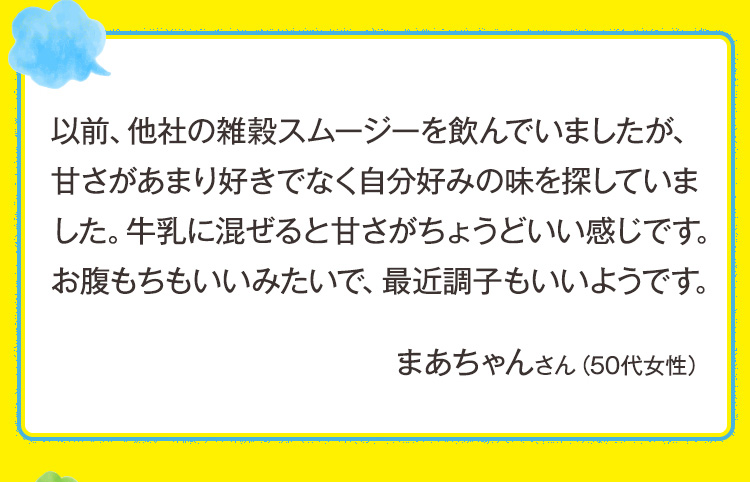以前、他社の雑穀スムージーを飲んでいましたが、甘さがあまり好きでなく自分好みの味を探していました。牛乳に混ぜると甘さがちょうどいい感じです。お腹もちもいいみたいで、最近調子もいいようです。