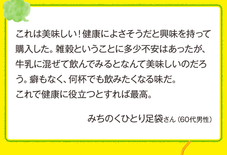 これは美味しい！健康によさそうだと興味を持って購入した。雑穀ということに多少不安はあったが、牛乳に混ぜて飲んでみるとなんて美味しいのだろう。癖もなく、何杯でも飲みたくなる味だ。これで健康に役立つとすれば最高。