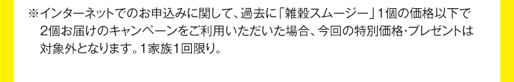 ※インターネットでのお申込みに関して、過去に「雑穀スムージー」1個の価格以下で2個お届けのキャンペーンをご利用いただいた場合、今回の特別価格・プレゼントは対象外となります。1家族1回限り。