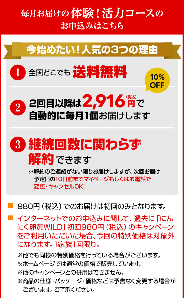 毎月お届けの体験！活力コースのお申込みはこちら 今始めたい！人気の3つの理由 1.全国どこでも送料無料 2.2回目以降は2,916円（税込）で自動的に毎月1個お届けします 3.継続回数に関わらず解約できます ※解約のご連絡がない限りお届けしますが、次回お届け予定日の10日前までマイページもしくはお電話で変更・キャンセルOK! 980円（税込）でのお届けは初回のみとなります。インターネットでのお申込みに関して、過去に「にんにく卵黄WILD」初回980円（税込）のキャンペーンをご利用いただいた場合、今回の特別価格は対象外になります。1家族1回限り。※他でも同様の特別価格を行っている場合がございます。※ホームページでは通常の価格で販売しています。※他のキャンペーンとの併用はできません。※商品の仕様・パッケージ・価格などは予告なく変更する場合がございます。ご了承ください。