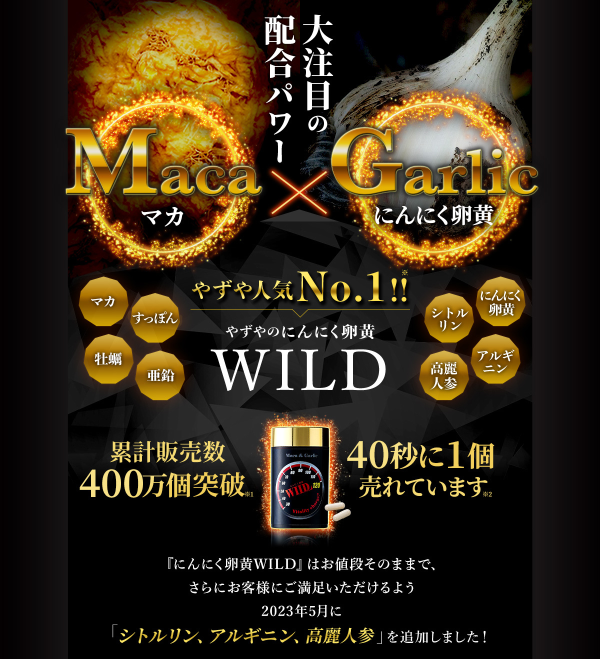 大注目の配合パワー Maca(マカ)× Garlic(にんにく卵黄)やずや人気No.1!! やずやのにんにく卵黄 WILD にんにく卵黄 マカ すっぽん 牡蠣 亜鉛 シトルリン アルギニン 高麗人参 累計販売数400万個突破※1 40秒に1個売れています※2 『にんにく卵黄WILD』はお値段そのままで、さらにお客様にご満足いただけるよう2023年5月に「シトルリン、アルギニン、高麗人参」を追加しました!