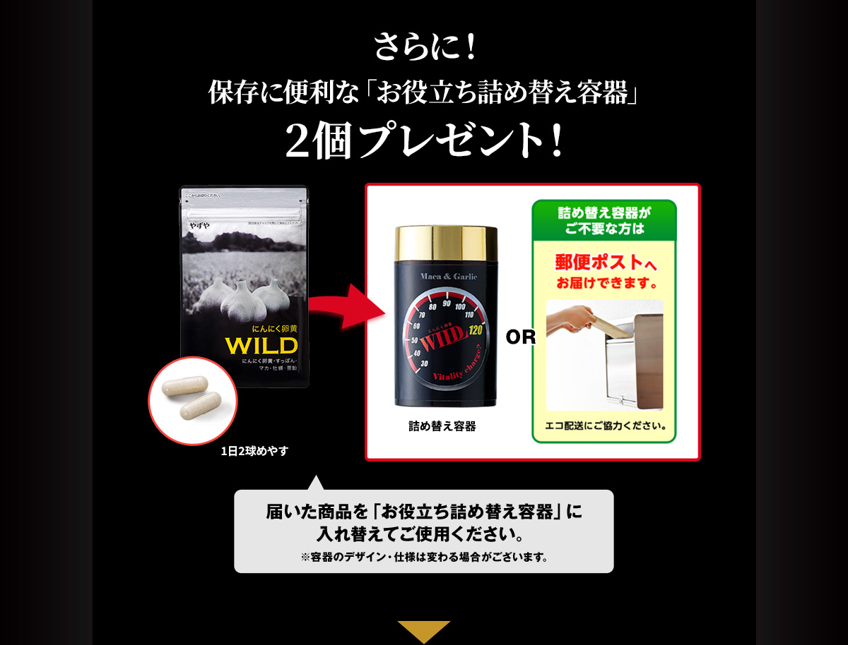 さらに！保存に便利な「お役立ち詰め替え容器」2個プレゼント！詰め替え容器 or 詰め替え容器がご不要な方は郵便ポストへお届けできます。エコ配送にご協力ください 届いた商品を「お役立ち詰め替え容器」に入れ替えてご使用ください。 ※容器のデザイン・仕様は変わる場合がございます。※1本品は、栄養素を摂取する健康食品です。