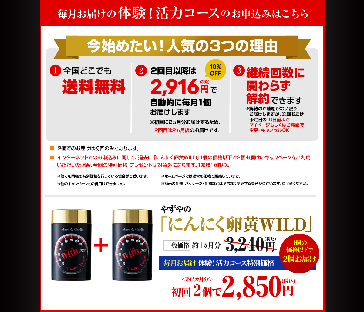 毎月お届けの体験!活力コースのお申込みはこちら 今始めたい!人気の3つの理由 1.全国どこでも送料無料 2.2回目以降は2,916円(税込)で自動的に毎月1個お届けします ※初回に2ヵ月分お届けするため、2回目は2ヵ月後のお届けです。3.継続回数に関わらず解約できます ※解約のご連絡がない限りお届けしますが、次回お届け予定日の10日前までマイページもしくはお電話で変更・キャンセルOK! 2個でのお届けは初回のみとなります。インターネットでのお申込みに関して、過去に「にんにく卵黄WILD」1個の価格以下で2個お届けのキャンペーンをご利用いただいた場合、今回の特別価格・プレゼントは対象外になります。1家族1回限り。※他でも同様の特別価格を行っている場合がございます。※ホームページでは通常の価格で販売しています。※他のキャンペーンとの併用はできません。※商品の仕様・パッケージ・価格などは予告なく変更する場合がございます。ご了承ください。やずやのにんにく卵黄WILD 一般価格 約1ヶ月分3,240円(税込) 毎月お届け 体験!活力コース特別価格<約2ヵ月分>初回2個で2,850円(税込)1個の価格以下で2個お届け