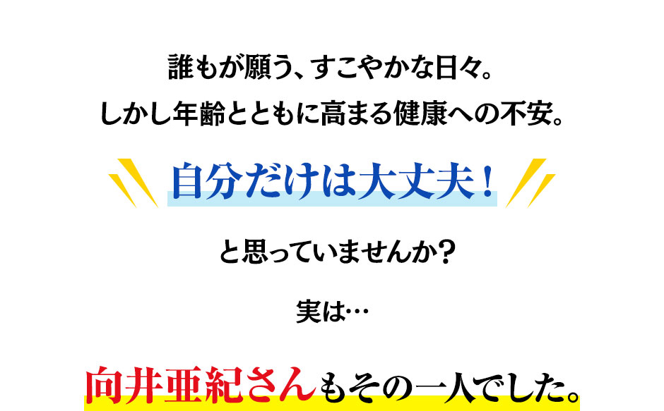 誰もが願う、すこやかな日々。しかし加齢とともに高まる健康への不安。自分だけは大丈夫！と思っていませんか？実は…向井亜紀さんもその一人でした。