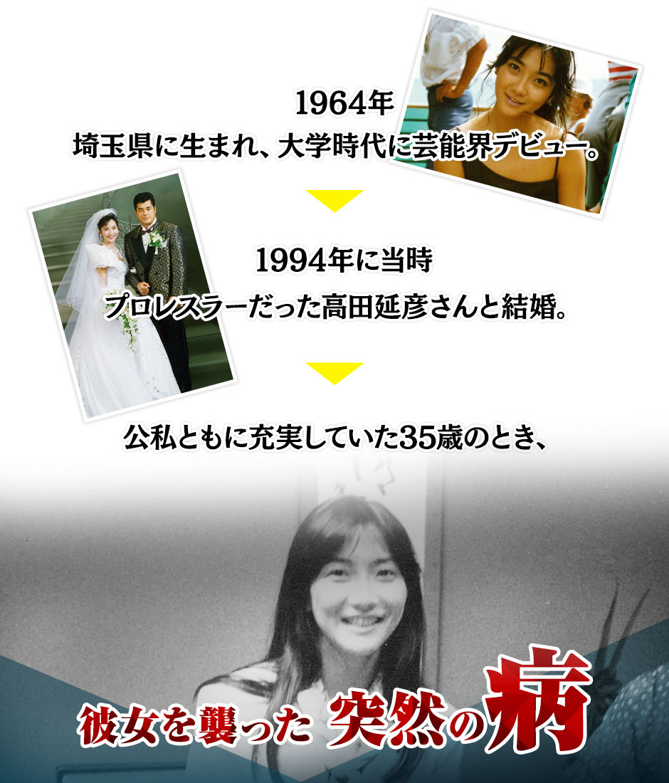 1964年 埼玉県に生まれ、大学時代に芸能界デビュー。1994年に当時プロレスラーだった高田延彦さんと結婚。公私ともに充実していた35歳のとき、彼女を襲った 突然の病