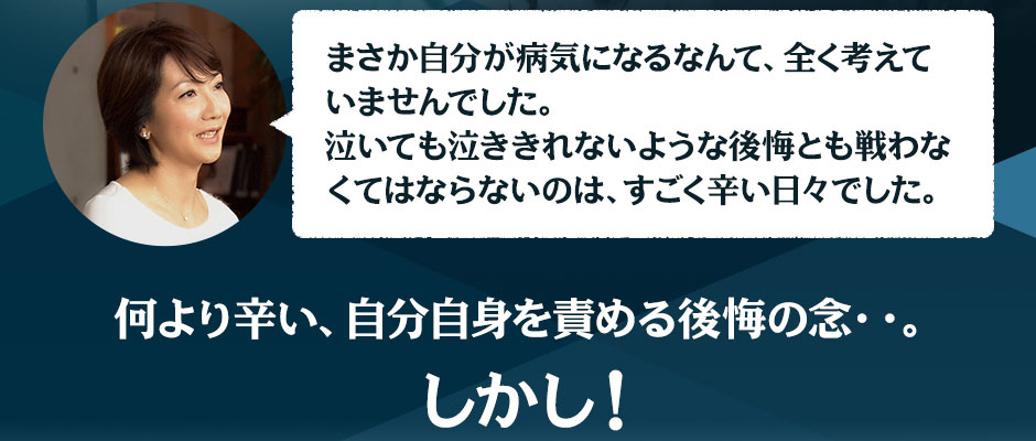 まさか自分が病気になるなんて、全く考えていませんでした。泣いても泣ききれないような後悔とも戦わなくてはならないのは、すごく辛い日々でした。 何より辛い、自分自身を責める後悔の念・・。しかし！