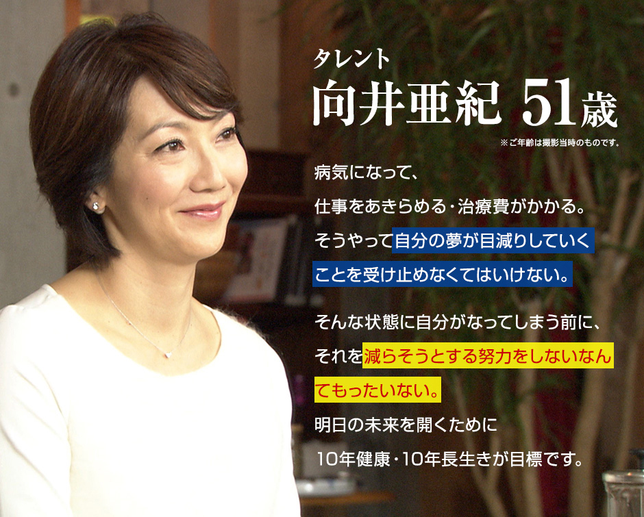 タレント 向井亜紀 51歳 ※ご年齢は撮影当時のものです。 病気になって、仕事をあきらめる・治療費がかかる。そうやって自分の夢が目減りしていくことを受け止めなくてはいけない。そんな状態に自分がなってしまう前に、それを減らそうとする努力をしないなんてもったいない。明日の未来を開くために10年健康・10年長生きが目標です。