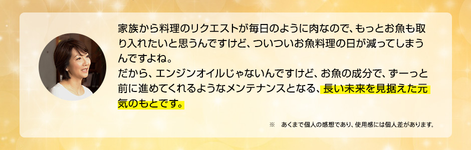 家族から料理のリクエストが毎日のように肉なので、もっとお魚も取り入れたいと思うんですけど、ついついお魚料理の日が減ってしまうんですよね。だから、エンジンオイルじゃないんですけど、お魚の成分で、ずーっと前に進めてくれるようなメンテナンスとなる、長い未来を見据えた元気のもとです。 ※ あくまで個人の感想であり、使用感には個人差があります。