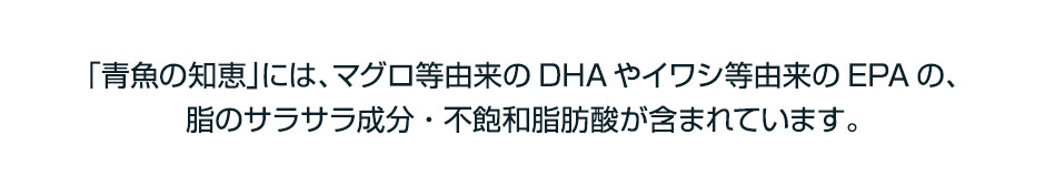 「青魚の知恵」には、マグロ等由来のDHAやイワシ等由来のEPAの、脂のサラサラ成分・不飽和脂肪酸が含まれています。