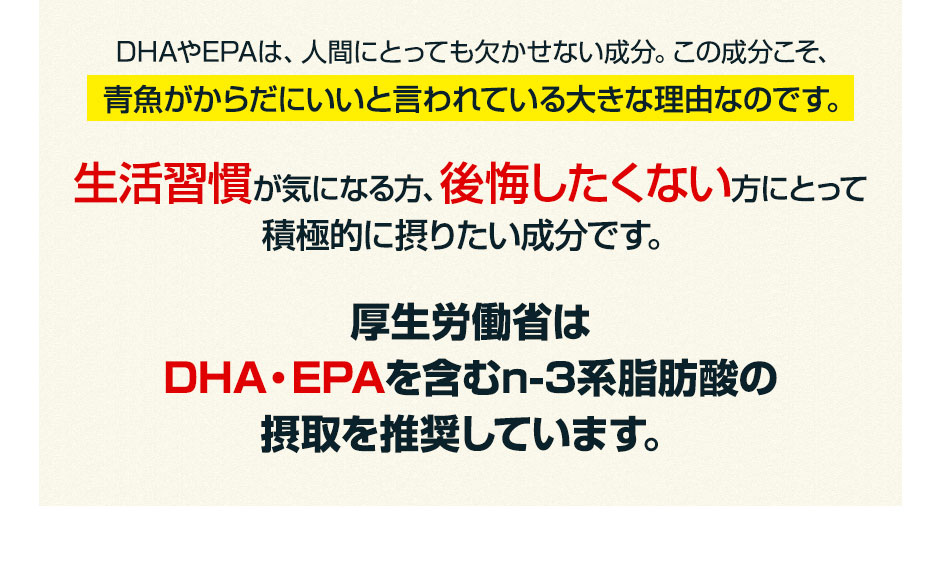 DHAやEPAは、人間にとっても欠かせない成分。この成分こそ、青魚がからだにいいと言われている大きな理由なのです。生活習慣が気になる方、後悔したくない方にとって積極的に摂りたい成分です。厚生労働省はDHA・EPAを含むn-3系脂肪酸の摂取を推奨しています。